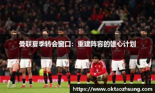 曼联夏季转会窗口：重建阵容的雄心计划