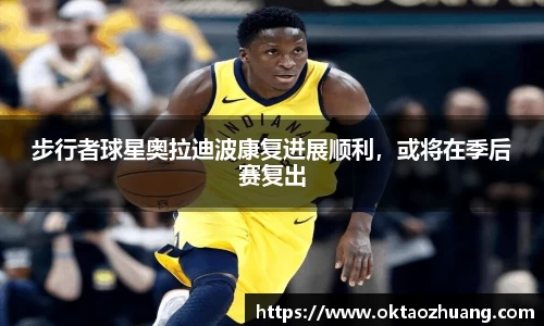 步行者球星奥拉迪波康复进展顺利，或将在季后赛复出