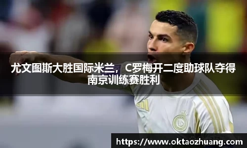 尤文图斯大胜国际米兰，C罗梅开二度助球队夺得南京训练赛胜利