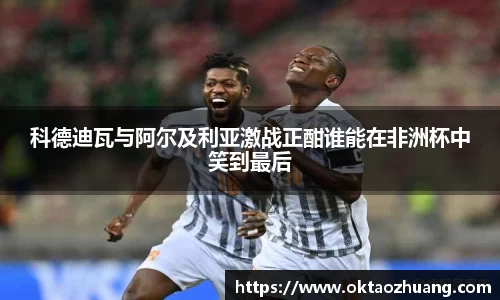 科德迪瓦与阿尔及利亚激战正酣谁能在非洲杯中笑到最后