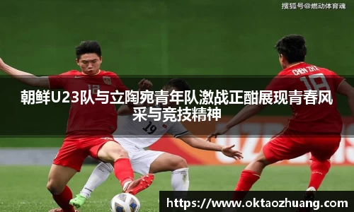 朝鲜U23队与立陶宛青年队激战正酣展现青春风采与竞技精神